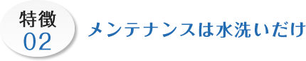 特徴02 メンテナンスは水洗いだけ