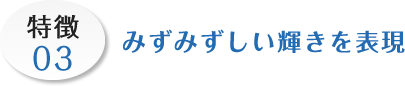 特徴03 みずみずしい輝きを表現