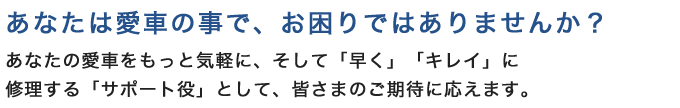 あなたは愛車の事で、お困りではありませんか? あなたの愛車をもっと気軽に、そして「早く」「キレイ」に修理する「サポート役」として、皆さまのご期待に応えます。